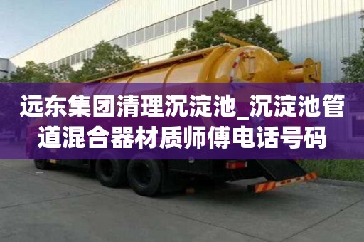 遠東集團清理沉淀池_沉淀池管道混合器材質師傅電話號碼