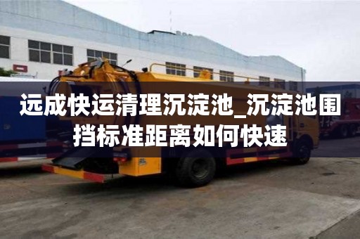 遠成快運清理沉淀池_沉淀池圍擋標準距離如何快速