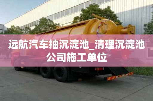 遠航汽車抽沉淀池_清理沉淀池公司施工單位
