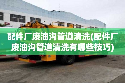 配件廠廢油溝管道清洗(配件廠廢油溝管道清洗有哪些技巧)