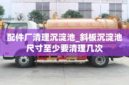 配件廠清理沉淀池_斜板沉淀池尺寸至少要清理幾次