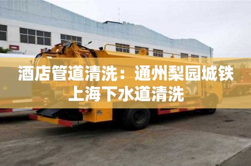 酒店管道清洗：通州梨園城鐵上海下水道清洗