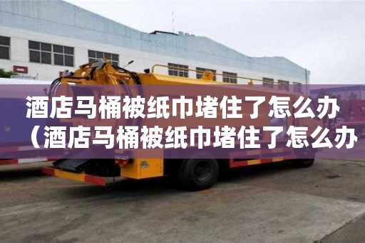 酒店馬桶被紙巾堵住了怎么辦（酒店馬桶被紙巾堵住了怎么辦啊）