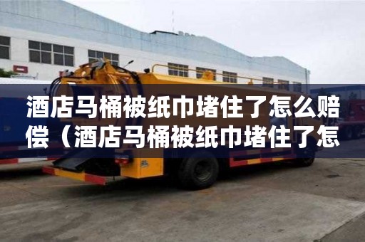 酒店馬桶被紙巾堵住了怎么賠償（酒店馬桶被紙巾堵住了怎么賠償的）