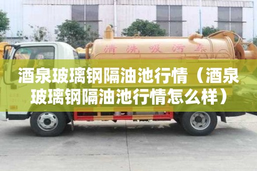 酒泉玻璃鋼隔油池行情（酒泉玻璃鋼隔油池行情怎么樣）
