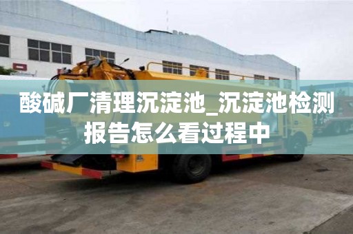 酸堿廠清理沉淀池_沉淀池檢測報告怎么看過程中