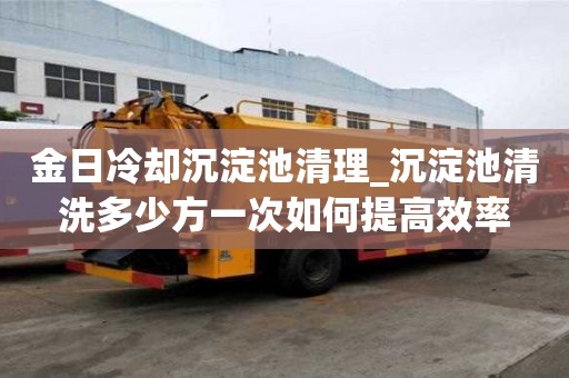 金日冷卻沉淀池清理_沉淀池清洗多少方一次如何提高效率