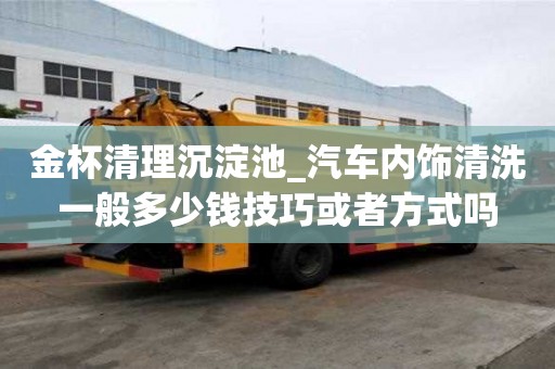 金杯清理沉淀池_汽車內飾清洗一般多少錢技巧或者方式嗎
