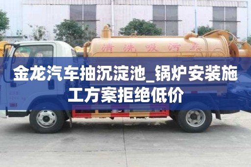 金龍汽車抽沉淀池_鍋爐安裝施工方案拒絕低價