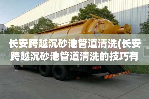 長安跨越沉砂池管道清洗(長安跨越沉砂池管道清洗的技巧有哪些)