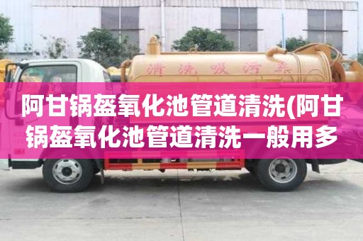 阿甘鍋盔氧化池管道清洗(阿甘鍋盔氧化池管道清洗一般用多大車)