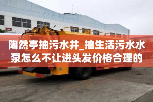 陶然亭抽污水井_抽生活污水水泵怎么不讓進頭發價格合理的原因