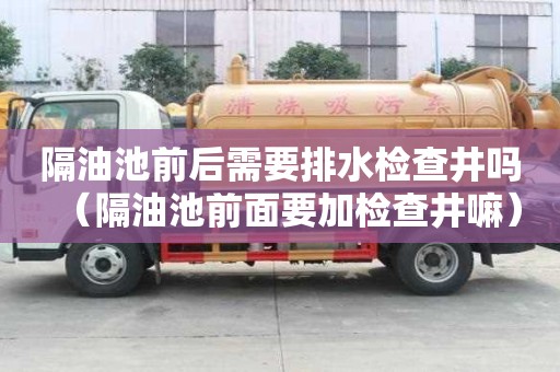 隔油池前后需要排水檢查井嗎（隔油池前面要加檢查井嘛）