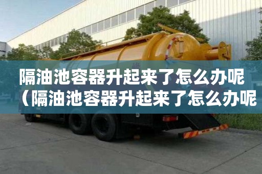 隔油池容器升起來了怎么辦呢（隔油池容器升起來了怎么辦呢視頻）