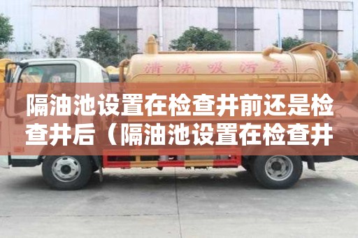 隔油池設(shè)置在檢查井前還是檢查井后（隔油池設(shè)置在檢查井前還是檢查井后）