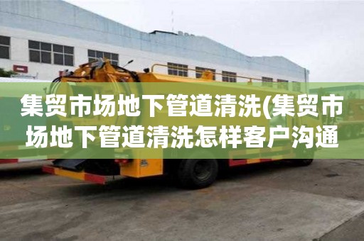 集貿(mào)市場地下管道清洗(集貿(mào)市場地下管道清洗怎樣客戶溝通)