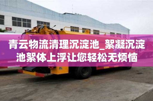 青云物流清理沉淀池_絮凝沉淀池絮體上浮讓您輕松無煩惱