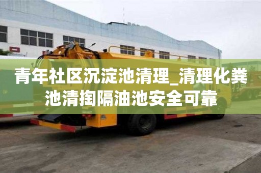 青年社區沉淀池清理_清理化糞池清掏隔油池安全可靠