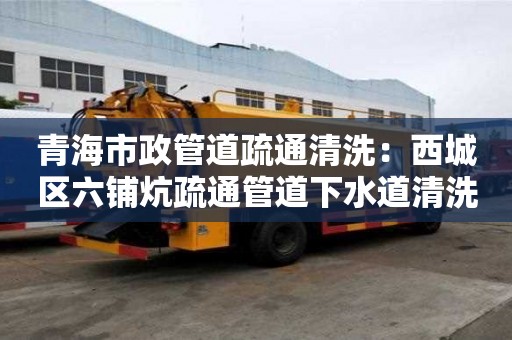 青海市政管道疏通清洗：西城區六鋪炕疏通管道下水道清洗