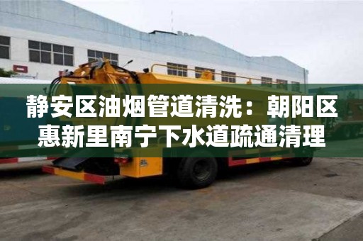 靜安區油煙管道清洗：朝陽區惠新里南寧下水道疏通清理