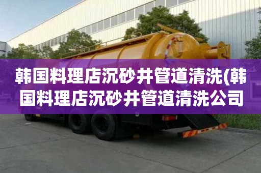 韓國(guó)料理店沉砂井管道清洗(韓國(guó)料理店沉砂井管道清洗公司有哪些)