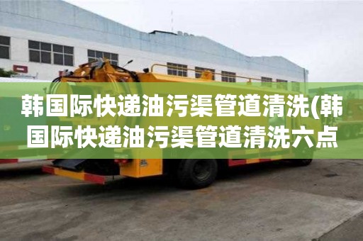 韓國際快遞油污渠管道清洗(韓國際快遞油污渠管道清洗六點禁忌)