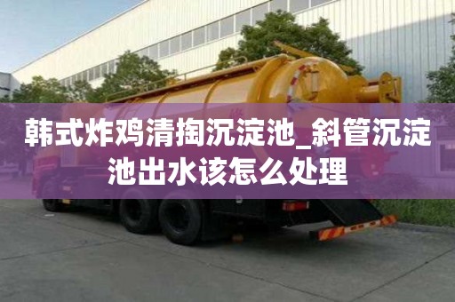 韓式炸雞清掏沉淀池_斜管沉淀池出水該怎么處理