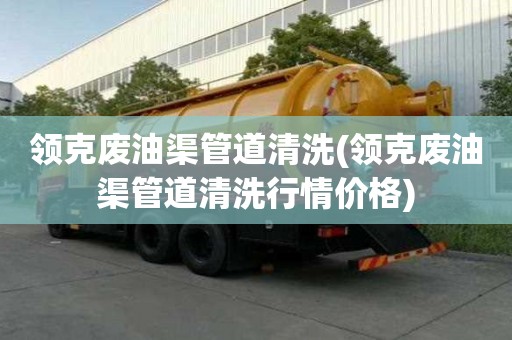 領(lǐng)克廢油渠管道清洗(領(lǐng)克廢油渠管道清洗行情價格)