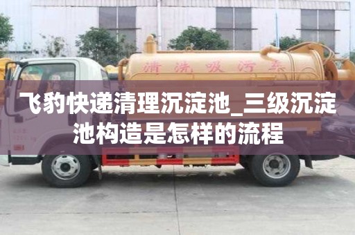飛豹快遞清理沉淀池_三級沉淀池構造是怎樣的流程