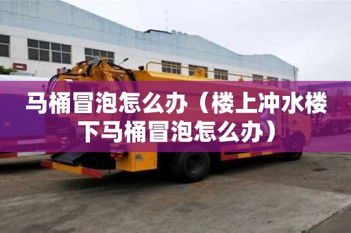馬桶冒泡怎么辦（樓上沖水樓下馬桶冒泡怎么辦）