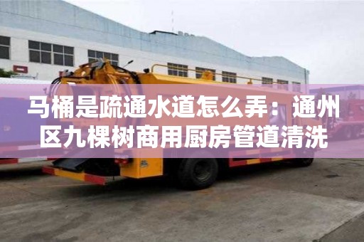 馬桶是疏通水道怎么弄：通州區九棵樹商用廚房管道清洗