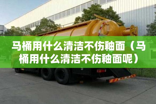 馬桶用什么清潔不傷釉面（馬桶用什么清潔不傷釉面呢）