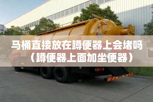 馬桶直接放在蹲便器上會堵嗎（蹲便器上面加坐便器）