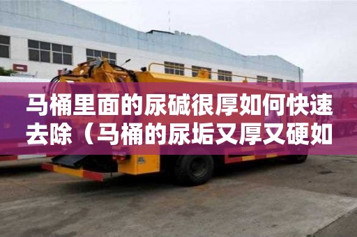 馬桶里面的尿堿很厚如何快速去除（馬桶的尿垢又厚又硬如何除掉）