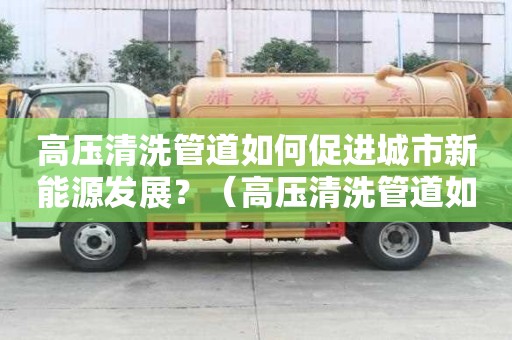 高壓清洗管道如何促進城市新能源發展？（高壓清洗管道如何促進城市新能源發展）