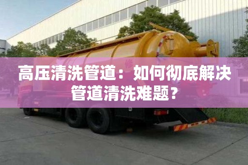 高壓清洗管道：如何徹底解決管道清洗難題？