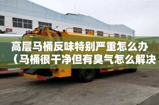 高層馬桶反味特別嚴重怎么辦（馬桶很干凈但有臭氣怎么解決）