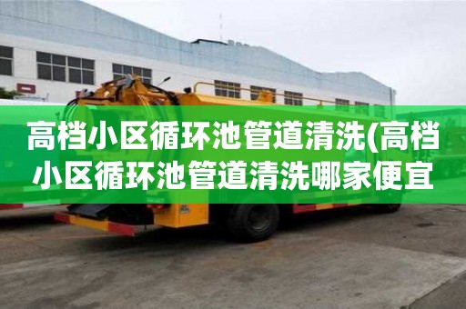 高檔小區循環池管道清洗(高檔小區循環池管道清洗哪家便宜好用)