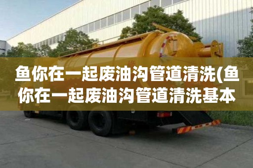 魚你在一起廢油溝管道清洗(魚你在一起廢油溝管道清洗基本多少錢)