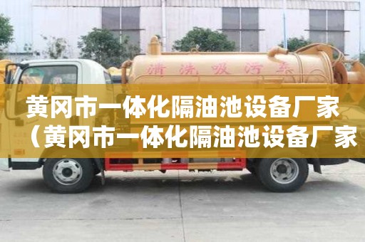 黃岡市一體化隔油池設(shè)備廠家（黃岡市一體化隔油池設(shè)備廠家聯(lián)系方式）