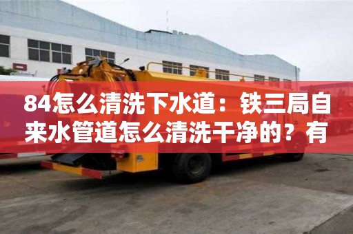 84怎么清洗下水道：鐵三局自來水管道怎么清洗干凈的？有必要清洗嗎？