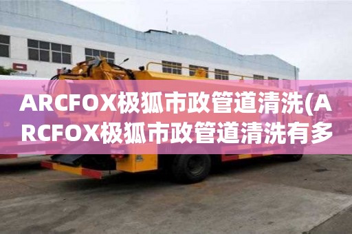 ARCFOX極狐市政管道清洗(ARCFOX極狐市政管道清洗有多好)