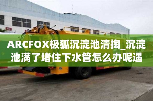 ARCFOX極狐沉淀池清掏_沉淀池滿了堵住下水管怎么辦呢遇到所有煩惱