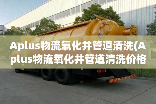Aplus物流氧化井管道清洗(Aplus物流氧化井管道清洗價格透明)
