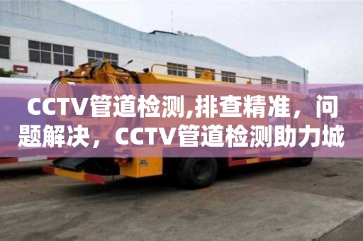 CCTV管道檢測(cè),排查精準(zhǔn)，問題解決，CCTV管道檢測(cè)助力城市排水設(shè)施維護(hù)