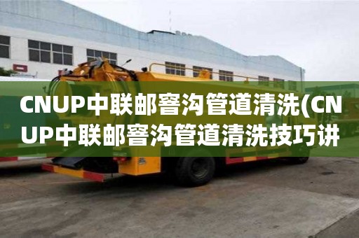 CNUP中聯郵窨溝管道清洗(CNUP中聯郵窨溝管道清洗技巧講究)