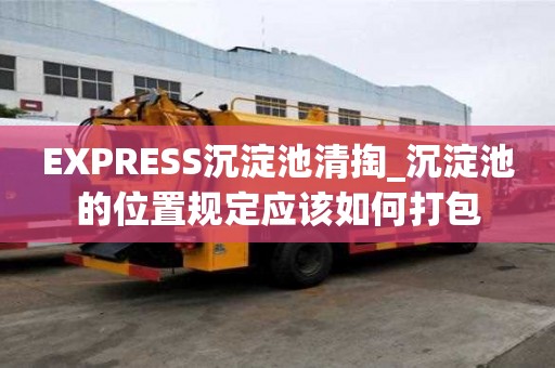 EXPRESS沉淀池清掏_沉淀池的位置規定應該如何打包