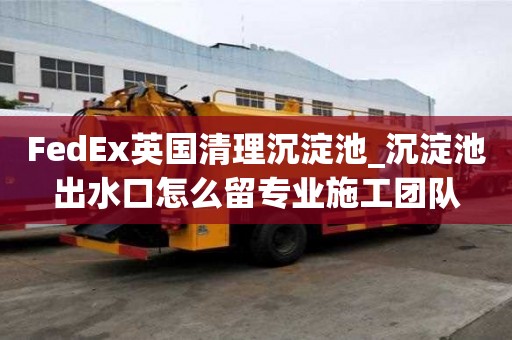 FedEx英國清理沉淀池_沉淀池出水口怎么留專業施工團隊
