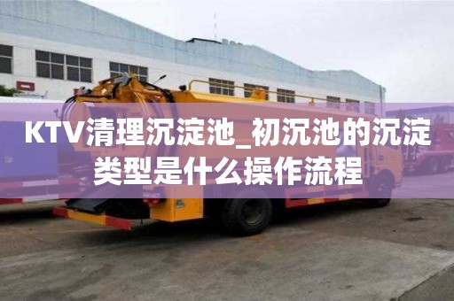KTV清理沉淀池_初沉池的沉淀類型是什么操作流程