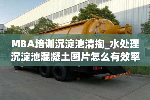 MBA培訓沉淀池清掏_水處理沉淀池混凝土圖片怎么有效率
